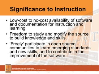 Significance to Instruction Low-cost to no-cost availability of software and documentation for instruction and learning Freedom to study and modify the source to build knowledge and skills. ‘ Freely' participate in open source communities to learn emerging standards and new skills, and to contribute in the improvement of the software.  