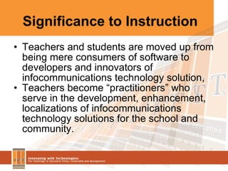 Significance to Instruction Teachers and students are moved up from being mere consumers of software to developers and innovators of infocommunications technology solution, Teachers become “practitioners” who serve in the development, enhancement, localizations of infocommunications technology solutions for the school and community. 