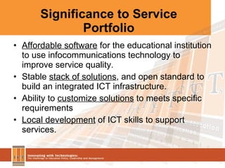 Significance to Service Portfolio Affordable software  for the educational institution to use infocommunications technology to improve service quality. Stable  stack of solutions , and open standard to build an integrated ICT infrastructure. Ability to  customize solutions  to meets specific requirements Local development  of ICT skills to support services. 