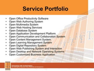 Service Portfolio Open Office Productivity Software Open Web Authoring System Open Multimedia System Open Web Hosting Services Open Database System Open Application Development Platform Open Communication and Collaboration System Open Content Management System Open Learning Management System Open Digital Repository System Open Web Publishing System and Interaction Open Desktop and Network Operating Systems Open Customized Business Application  