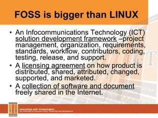FOSS is bigger than LINUX An Infocommunications Technology (ICT)  solution development framework  –project management, organization, requirements, standards, workflow, contributors, coding,  testing, release, and support. A  licensing agreement  on how product is distributed, shared, attributed, changed, supported, and marketed. A  collection of software and document  freely shared in the Internet. 