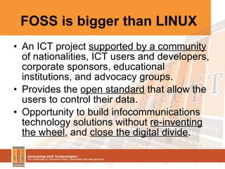 FOSS is bigger than LINUX An ICT project  supported by a community  of nationalities, ICT users and developers, corporate sponsors, educational institutions, and advocacy groups. Provides the  open standard  that allow the users to control their data. Opportunity to build infocommunications technology solutions without  re-inventing the wheel , and  close the digital divide . 