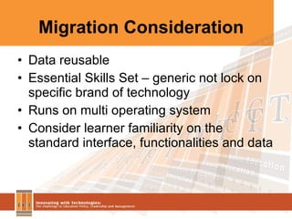 Migration Consideration Data reusable Essential Skills Set – generic not lock on specific brand of technology Runs on multi operating system Consider learner familiarity on the standard interface, functionalities and data 