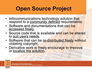 Open Source Project  Infocommunications technology solution that respond to a  community defined  requirements. Software and documentations that can be  accessed freely . Source code that is available and can be altered to  suit users needs . Software that can be  re-distributed freely  without violating copyright. Derivative work is freely encourage to improve or  localize the solution . 