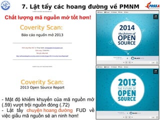7. Lật tẩy các hoang đường về PMNM 
Chất lượng mã nguồn mở tốt hơn! 
- Mật độ khiếm khuyến của mã nguồn mở 
(.59) vượt trội nguồn đóng (.72) 
- Lật tẩy chuyện hoang đường FUD về 
việc giấu mã nguồn sẽ an ninh hơn! 
 