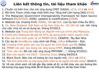 Liên kết thông tin, tài liệu tham khảo 
1. Chuẩn và kiến trúc cho các ứng dụng CPĐT (SAGA), v2.0, v3.0 và v4.0. 
2. Mô hình Tham chiếu Hợp nhất Kiến trúc Tổng thể Liên bang [Mỹ] (FEA). 
3. The Malaysian Government Interoperability Framework for Open Source 
Software (MyGIFOSS, 2006), updates & modifications (2008) 
4. Website các chương trình: IDABC, ISA và EDA của Ủy ban châu Âu (EC). 
5. Úc, New Zealand, Việt Nam và Ủy ban châu Âu - EC kết nối các nền tảng 
cho việc chia sẻ và sử dụng lại, tháng 07/2013. 
6. Website của Trung tâm Năng lực Nguồn mở của chính phủ Malaysia. 
7. Chính phủ Malaysia đã đạt tới 97% áp dụng phần mềm nguồn mở! 
8. Báo cáo tình hình quốc tế về PMNM 2010, CENATIC, Tây Ban Nha. 
9. Các dự án GendBuntu của cảnh sát Pháp, LiMux ở Munich – Đức. 
10. Chương trình giám sát của Cơ quan An ninh Quốc gia Mỹ (NSA). 
11. PMNM với việc xây dựng các ứng dụng CPĐT, tháng 09/2006. 
12. “Các rào cản đối với việc ứng dụng PMTDNM ...”, tháng 07/2012. 
13. Báo cáo nguồn mở 2013 - Coverity Scan, tháng 04/2014. 
14. Black Duck: Báo cáo về tương lai của nguồn mở, 2013 và 2014. 
15. “Mô hình phát triển và ứng dụng phần mềm tự do nguồn mở bền vững”, 05/2013. 
16. Về các chính sách nổi bật gần đây (slide số 6): có thể nháy vào các đường liên 
kết tương ứng ngay trong slide để tới được các thông tin, tài liệu tham khảo. 
 