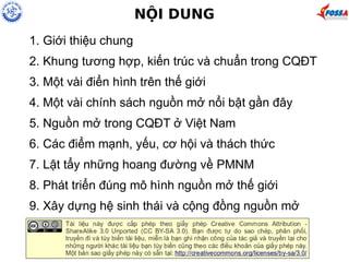 NỘI DUNG 
1. Giới thiệu chung 
2. Khung tương hợp, kiến trúc và chuẩn trong CQĐT 
3. Một vài điển hình trên thế giới 
4. Một vài chính sách nguồn mở nổi bật gần đây 
5. Nguồn mở trong CQĐT ở Việt Nam 
6. Các điểm mạnh, yếu, cơ hội và thách thức 
7. Lật tẩy những hoang đường về PMNM 
8. Phát triển đúng mô hình nguồn mở thế giới 
9. Xây dựng hệ sinh thái và cộng đồng nguồn mở 
 