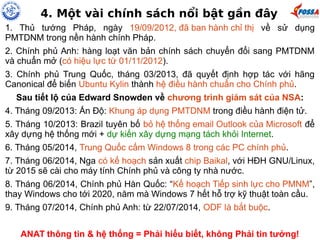 4. Một vài chính sách nổi bật gần đây 
1. Thủ tướng Pháp, ngày 19/09/2012, đã ban hành chỉ thị về sử dụng 
PMTDNM trong nền hành chính Pháp. 
2. Chính phủ Anh: hàng loạt văn bản chính sách chuyển đổi sang PMTDNM 
và chuẩn mở (có hiệu lực từ 01/11/2012). 
3. Chính phủ Trung Quốc, tháng 03/2013, đã quyết định hợp tác với hãng 
Canonical để biến Ubuntu Kylin thành hệ điều hành chuẩn cho Chính phủ. 
Sau tiết lộ của Edward Snowden về chương trình giám sát của NSA: 
4. Tháng 09/2013: Ấn Độ: Khung áp dụng PMTDNM trong điều hành điện tử. 
5. Tháng 10/2013: Brazil tuyên bố bỏ hệ thống email Outlook của Microsoft để 
xây dựng hệ thống mới + dự kiến xây dựng mạng tách khỏi Internet. 
6. Tháng 05/2014, Trung Quốc cấm Windows 8 trong các PC chính phủ. 
7. Tháng 06/2014, Nga có kế hoạch sản xuất chip Baikal, với HĐH GNU/Linux, 
từ 2015 sẽ cài cho máy tính Chính phủ và công ty nhà nước. 
8. Tháng 06/2014, Chính phủ Hàn Quốc: “Kế hoạch Tiếp sinh lực cho PMNM”, 
thay Windows cho tới 2020, năm mà Windows 7 hết hỗ trợ kỹ thuật toàn cầu. 
9. Tháng 07/2014, Chính phủ Anh: từ 22/07/2014, ODF là bắt buộc. 
ANAT thông tin & hệ thống = Phải hiểu biết, không Phải tin tưởng! 
 
