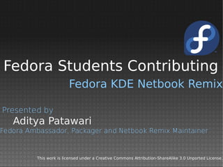 Fedora Students Contributing
                        Fedora KDE Netbook Remix

Presented by
   Aditya Patawari
Fedora Ambassador, Packager and Netbook Remix Maintainer


         This work is licensed under a Creative Commons Attribution-ShareAlike 3.0 Unported License.
 