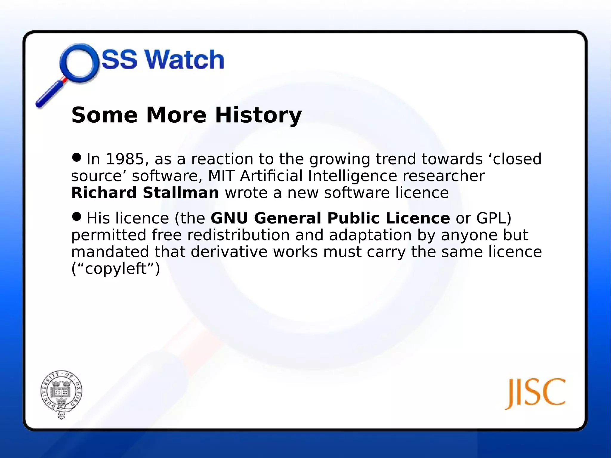 Some More History 
In 1985, as a reaction to the growing trend towards ‘closed 
source’ software, MIT Artificial Intelligence researcher 
Richard Stallman wrote a new software licence 
His licence (the GNU General Public Licence or GPL) 
permitted free redistribution and adaptation by anyone but 
mandated that derivative works must carry the same licence 
(“copyleft”) 
 