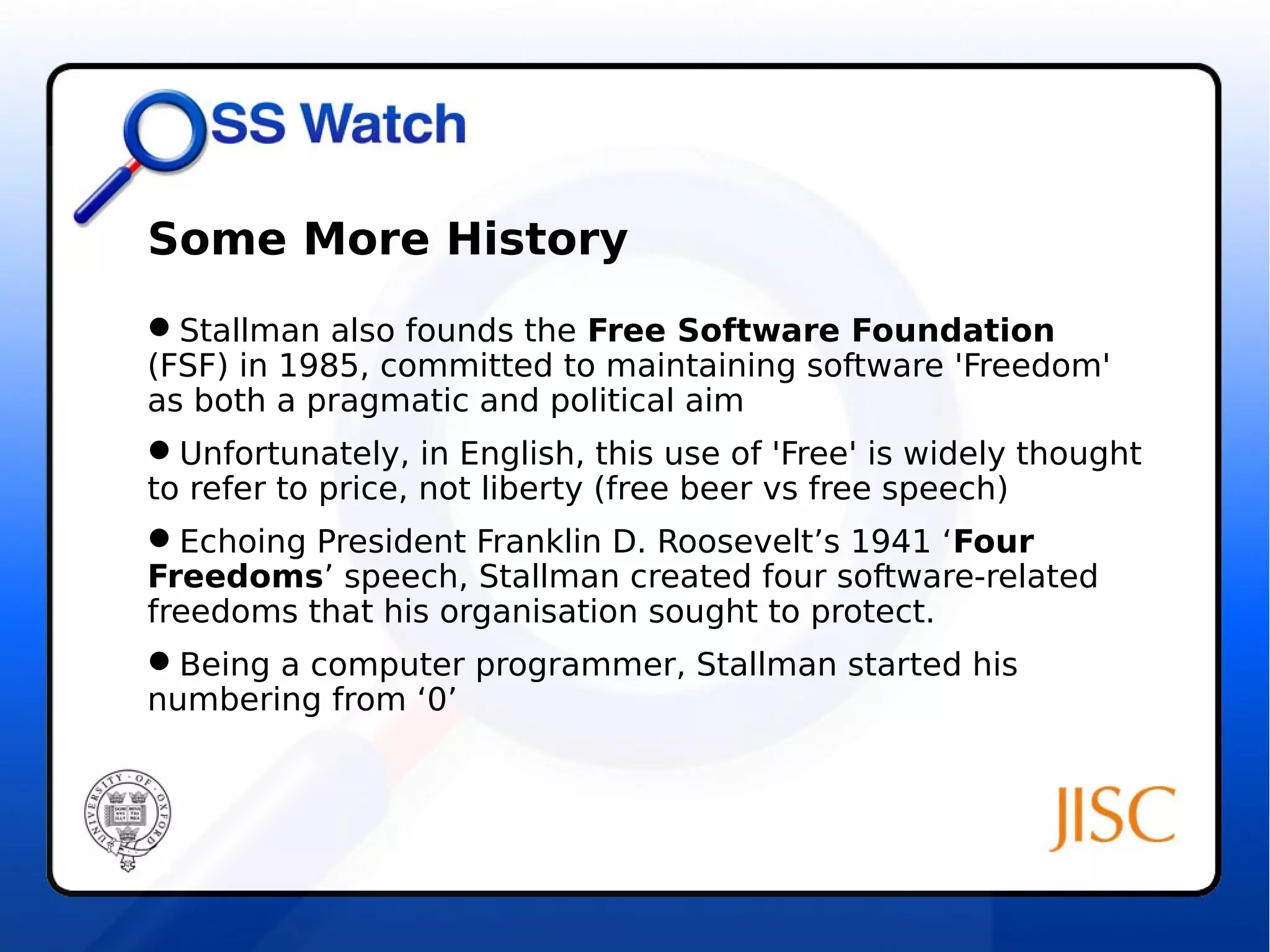 Some More History 
Stallman also founds the Free Software Foundation 
(FSF) in 1985, committed to maintaining software 'Freedom' 
as both a pragmatic and political aim 
Unfortunately, in English, this use of 'Free' is widely thought 
to refer to price, not liberty (free beer vs free speech) 
Echoing President Franklin D. Roosevelt’s 1941 ‘Four 
Freedoms’ speech, Stallman created four software-related 
freedoms that his organisation sought to protect. 
Being a computer programmer, Stallman started his 
numbering from ‘0’ 
 