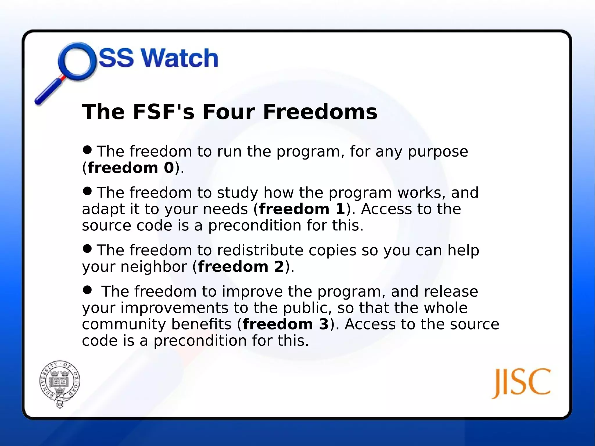 The FSF's Four Freedoms 
The freedom to run the program, for any purpose 
(freedom 0). 
The freedom to study how the program works, and 
adapt it to your needs (freedom 1). Access to the 
source code is a precondition for this. 
The freedom to redistribute copies so you can help 
your neighbor (freedom 2). 
 The freedom to improve the program, and release 
your improvements to the public, so that the whole 
community benefits (freedom 3). Access to the source 
code is a precondition for this. 
 