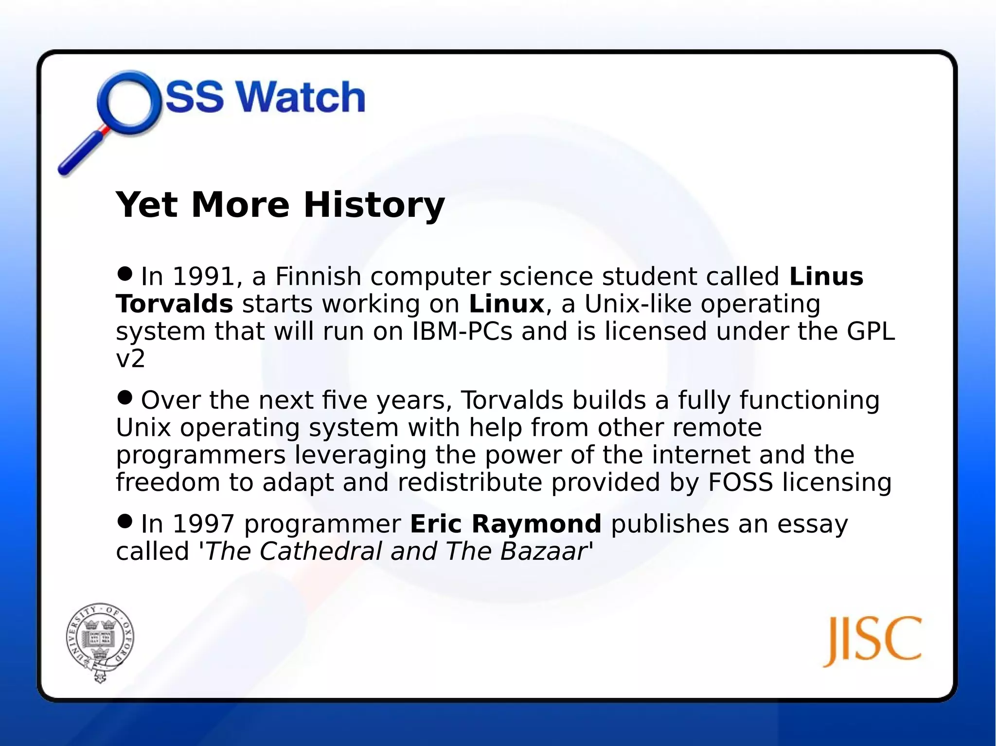 Yet More History 
In 1991, a Finnish computer science student called Linus 
Torvalds starts working on Linux, a Unix-like operating 
system that will run on IBM-PCs and is licensed under the GPL 
v2 
Over the next five years, Torvalds builds a fully functioning 
Unix operating system with help from other remote 
programmers leveraging the power of the internet and the 
freedom to adapt and redistribute provided by FOSS licensing 
In 1997 programmer Eric Raymond publishes an essay 
called 'The Cathedral and The Bazaar' 
 