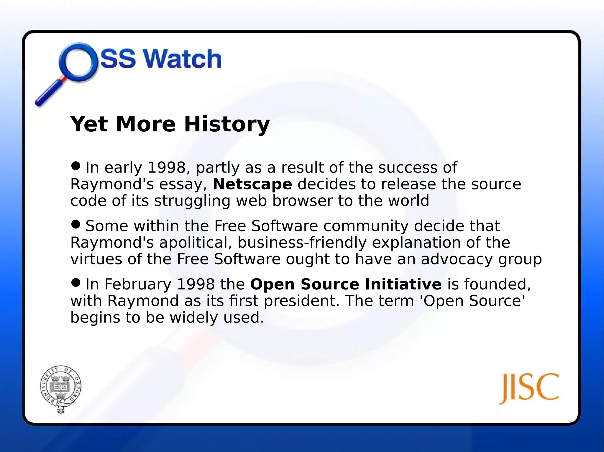 Yet More History 
In early 1998, partly as a result of the success of 
Raymond's essay, Netscape decides to release the source 
code of its struggling web browser to the world 
Some within the Free Software community decide that 
Raymond's apolitical, business-friendly explanation of the 
virtues of the Free Software ought to have an advocacy group 
In February 1998 the Open Source Initiative is founded, 
with Raymond as its first president. The term 'Open Source' 
begins to be widely used. 
 