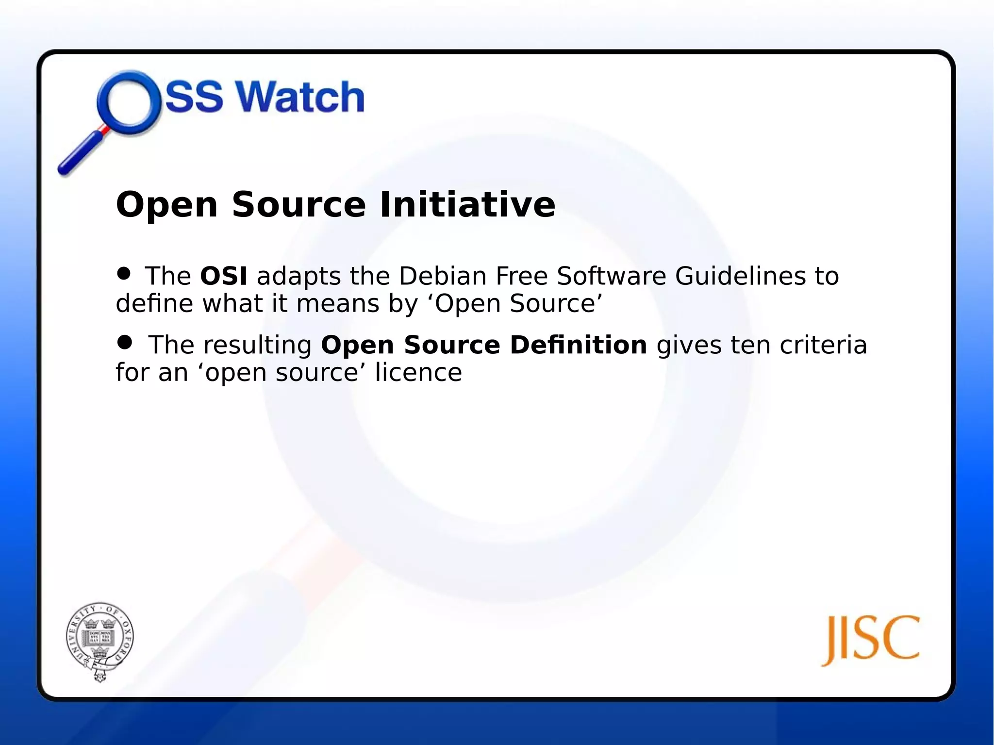 Open Source Initiative 
 The OSI adapts the Debian Free Software Guidelines to 
define what it means by ‘Open Source’ 
 The resulting Open Source Definition gives ten criteria 
for an ‘open source’ licence 
 