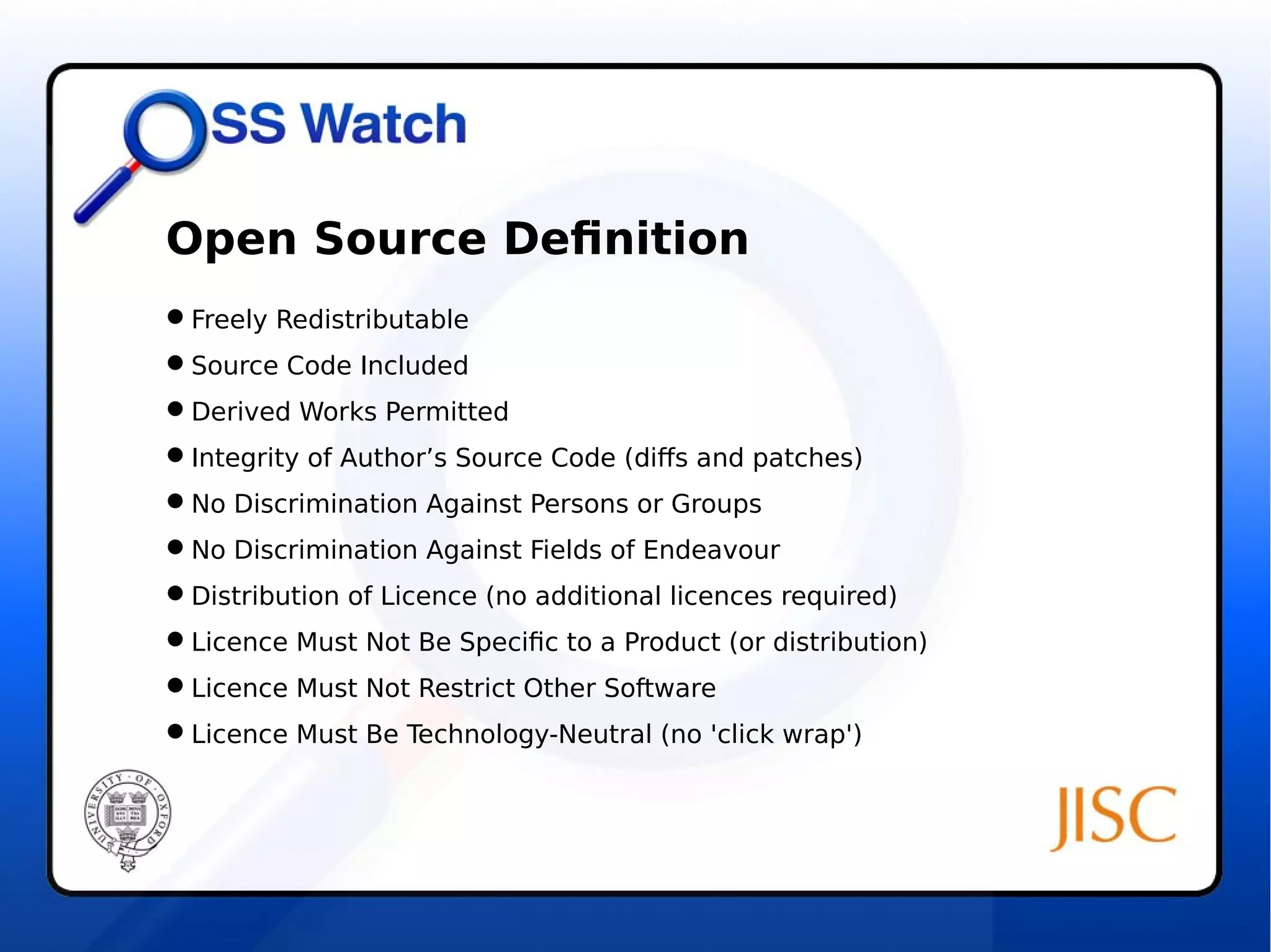 Open Source Definition 
Freely Redistributable 
Source Code Included 
Derived Works Permitted 
Integrity of Author’s Source Code (diffs and patches) 
No Discrimination Against Persons or Groups 
No Discrimination Against Fields of Endeavour 
Distribution of Licence (no additional licences required) 
Licence Must Not Be Specific to a Product (or distribution) 
Licence Must Not Restrict Other Software 
Licence Must Be Technology-Neutral (no 'click wrap') 
 