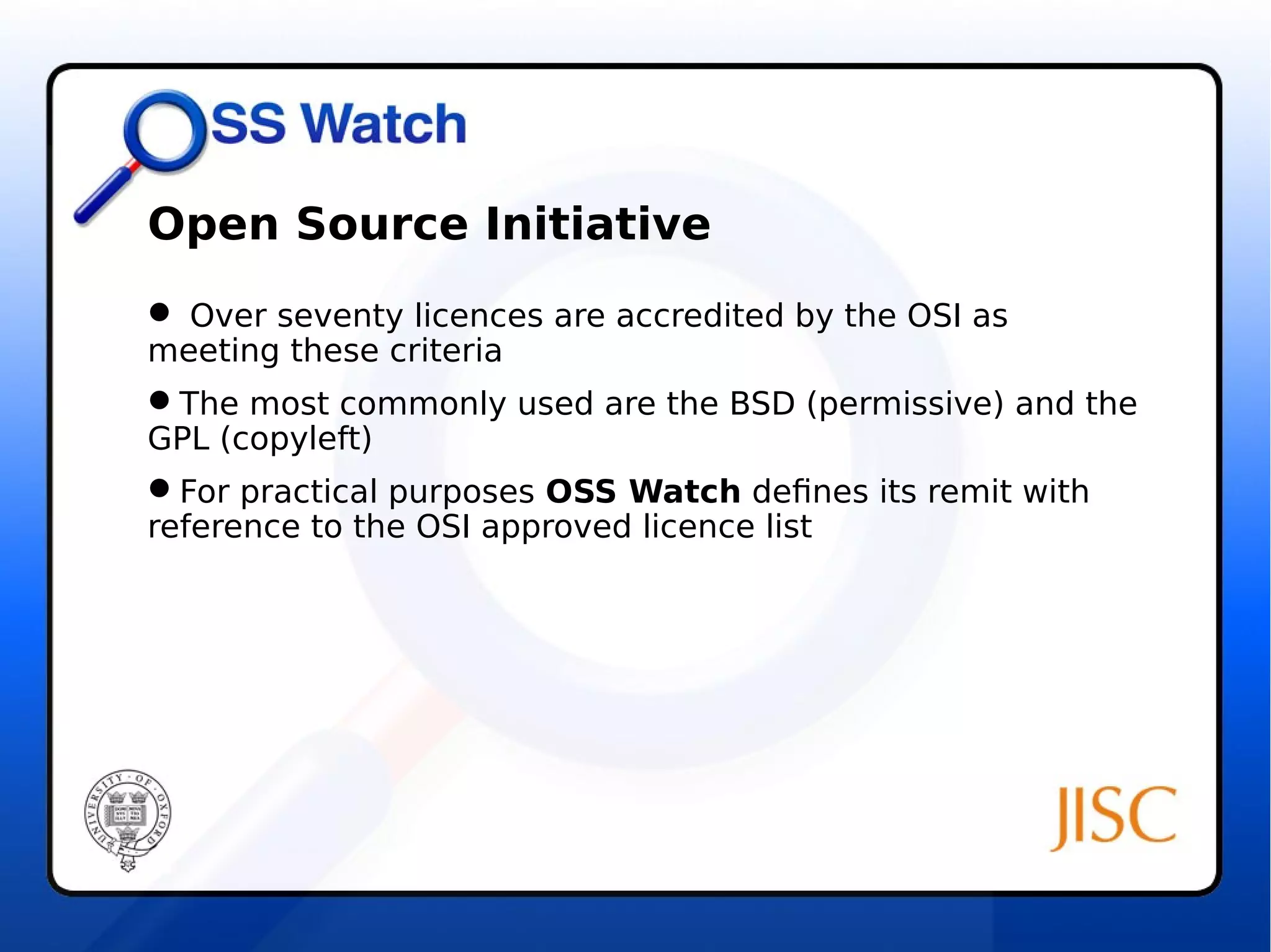 Open Source Initiative 
 Over seventy licences are accredited by the OSI as 
meeting these criteria 
The most commonly used are the BSD (permissive) and the 
GPL (copyleft) 
For practical purposes OSS Watch defines its remit with 
reference to the OSI approved licence list 
 