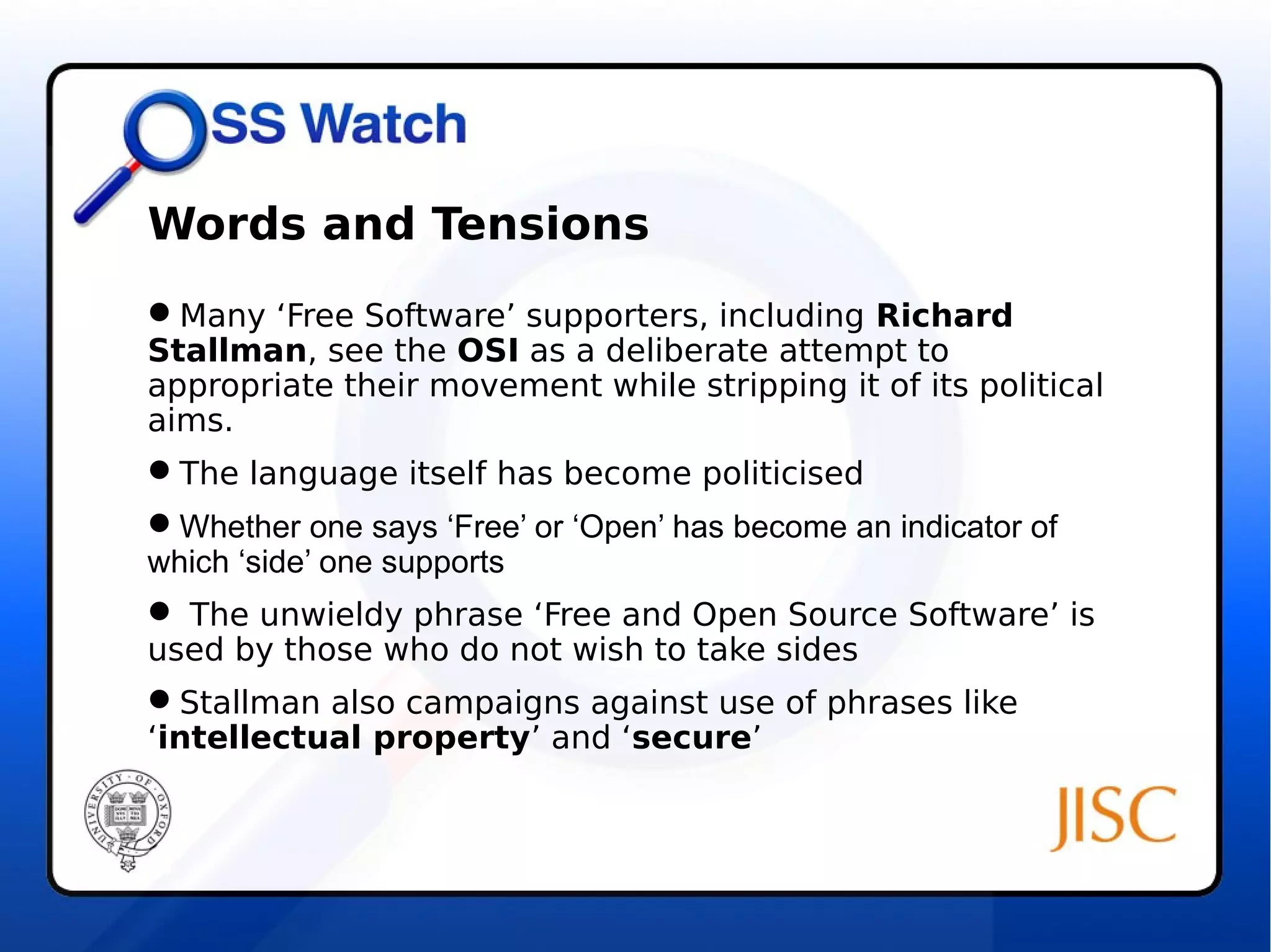 Words and Tensions 
Many ‘Free Software’ supporters, including Richard 
Stallman, see the OSI as a deliberate attempt to 
appropriate their movement while stripping it of its political 
aims. 
The language itself has become politicised 
Whether one says ‘Free’ or ‘Open’ has become an indicator of 
which ‘side’ one supports 
 The unwieldy phrase ‘Free and Open Source Software’ is 
used by those who do not wish to take sides 
Stallman also campaigns against use of phrases like 
‘intellectual property’ and ‘secure’ 
 