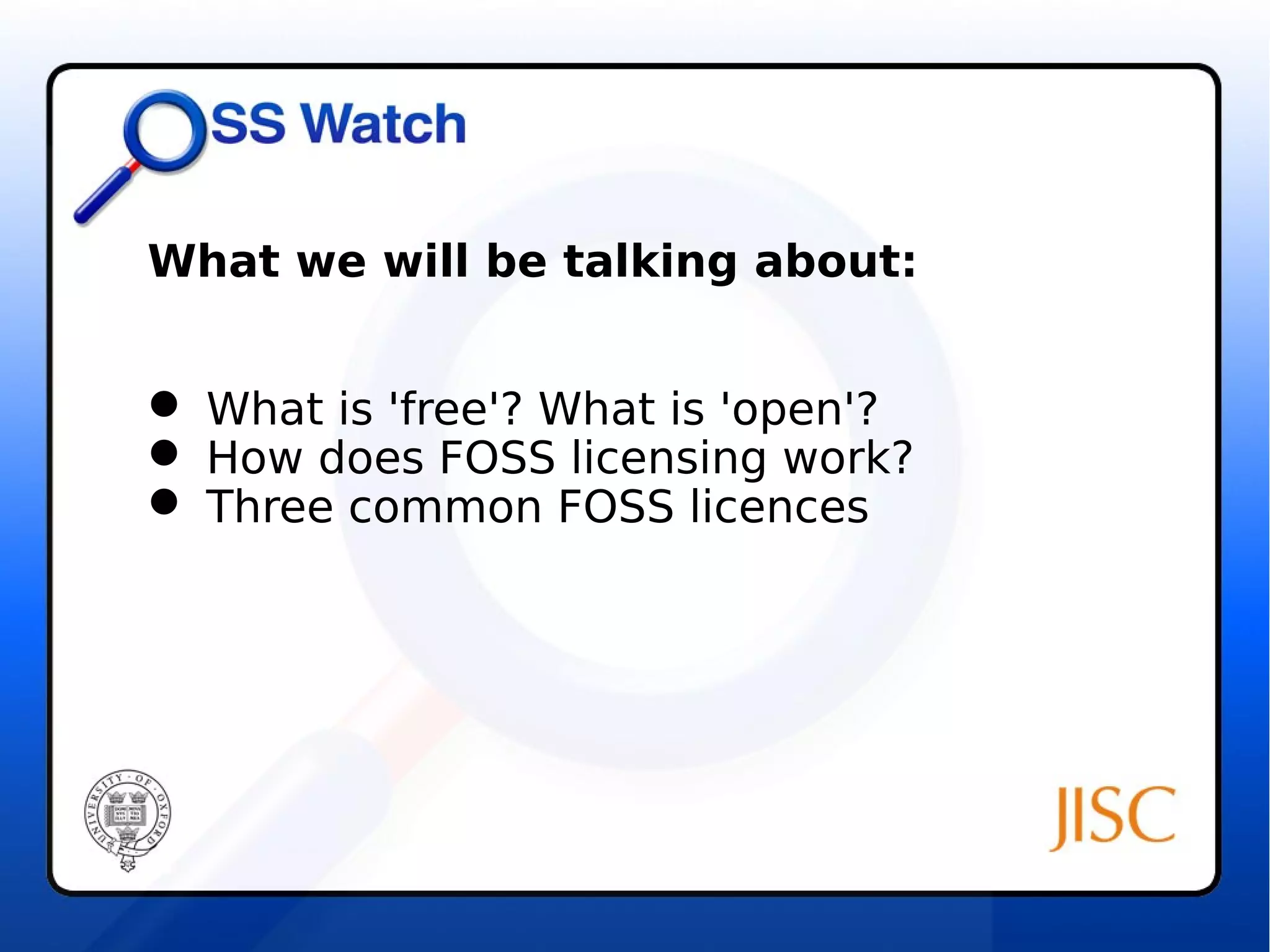 What we will be talking about: 
 What is 'free'? What is 'open'? 
 How does FOSS licensing work? 
 Three common FOSS licences 
 