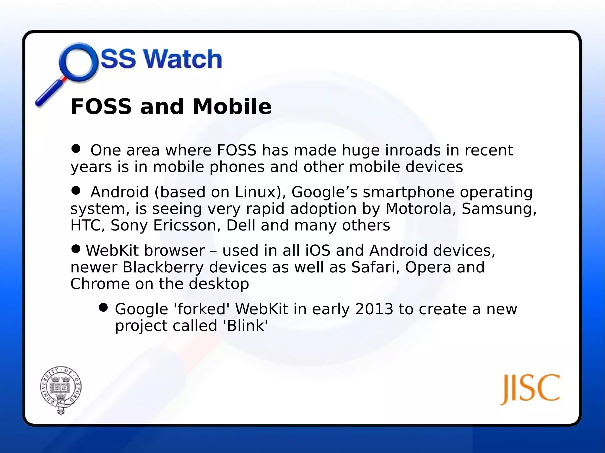 FOSS and Mobile 
 One area where FOSS has made huge inroads in recent 
years is in mobile phones and other mobile devices 
 Android (based on Linux), Google’s smartphone operating 
system, is seeing very rapid adoption by Motorola, Samsung, 
HTC, Sony Ericsson, Dell and many others 
WebKit browser – used in all iOS and Android devices, 
newer Blackberry devices as well as Safari, Opera and 
Chrome on the desktop 
Google 'forked' WebKit in early 2013 to create a new 
project called 'Blink' 
 