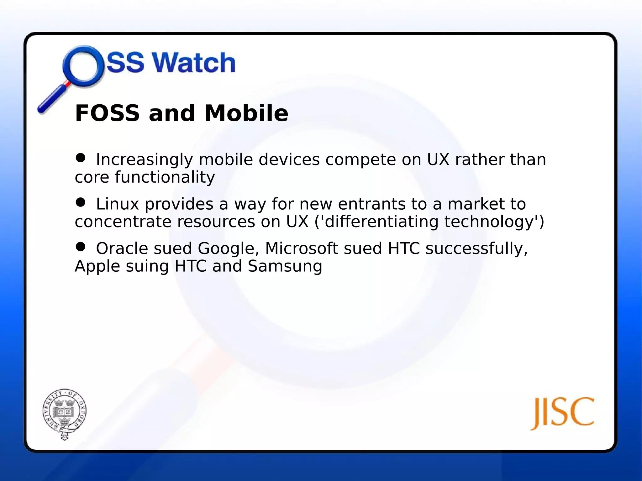 FOSS and Mobile 
 Increasingly mobile devices compete on UX rather than 
core functionality 
 Linux provides a way for new entrants to a market to 
concentrate resources on UX ('differentiating technology') 
 Oracle sued Google, Microsoft sued HTC successfully, 
Apple suing HTC and Samsung 
 