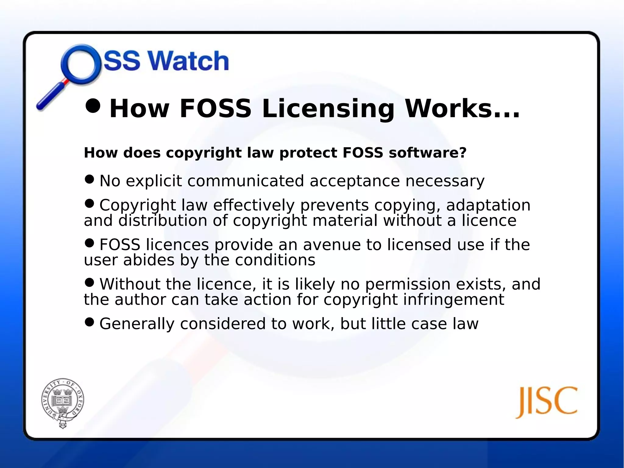 How FOSS Licensing Works... 
How does copyright law protect FOSS software? 
No explicit communicated acceptance necessary 
Copyright law effectively prevents copying, adaptation 
and distribution of copyright material without a licence 
FOSS licences provide an avenue to licensed use if the 
user abides by the conditions 
Without the licence, it is likely no permission exists, and 
the author can take action for copyright infringement 
Generally considered to work, but little case law 
 