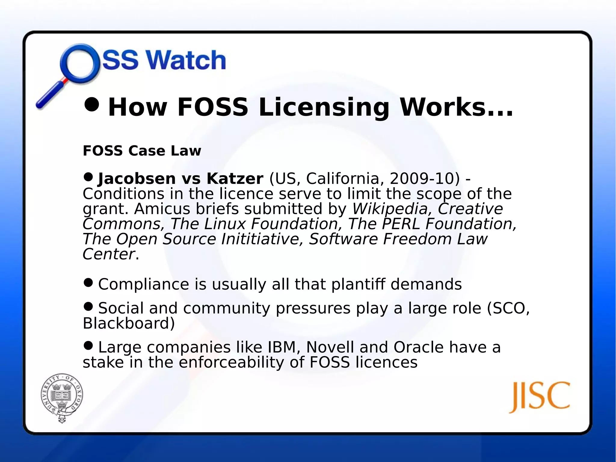 How FOSS Licensing Works... 
FOSS Case Law 
Jacobsen vs Katzer (US, California, 2009-10) - 
Conditions in the licence serve to limit the scope of the 
grant. Amicus briefs submitted by Wikipedia, Creative 
Commons, The Linux Foundation, The PERL Foundation, 
The Open Source Inititiative, Software Freedom Law 
Center. 
Compliance is usually all that plantiff demands 
Social and community pressures play a large role (SCO, 
Blackboard) 
Large companies like IBM, Novell and Oracle have a 
stake in the enforceability of FOSS licences 
 