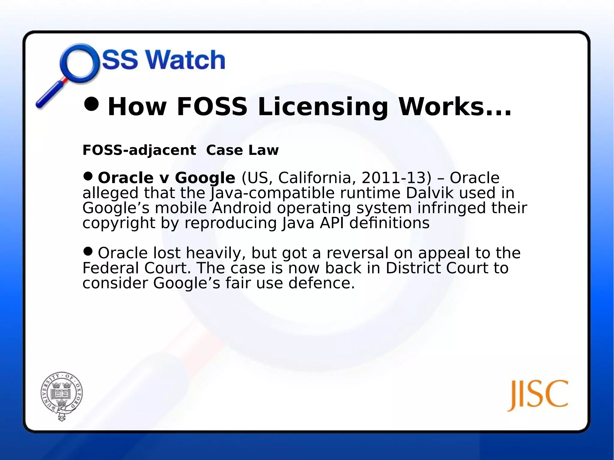 How FOSS Licensing Works... 
FOSS-adjacent Case Law 
Oracle v Google (US, California, 2011-13) – Oracle 
alleged that the Java-compatible runtime Dalvik used in 
Google’s mobile Android operating system infringed their 
copyright by reproducing Java API definitions 
Oracle lost heavily, but got a reversal on appeal to the 
Federal Court. The case is now back in District Court to 
consider Google’s fair use defence. 
 