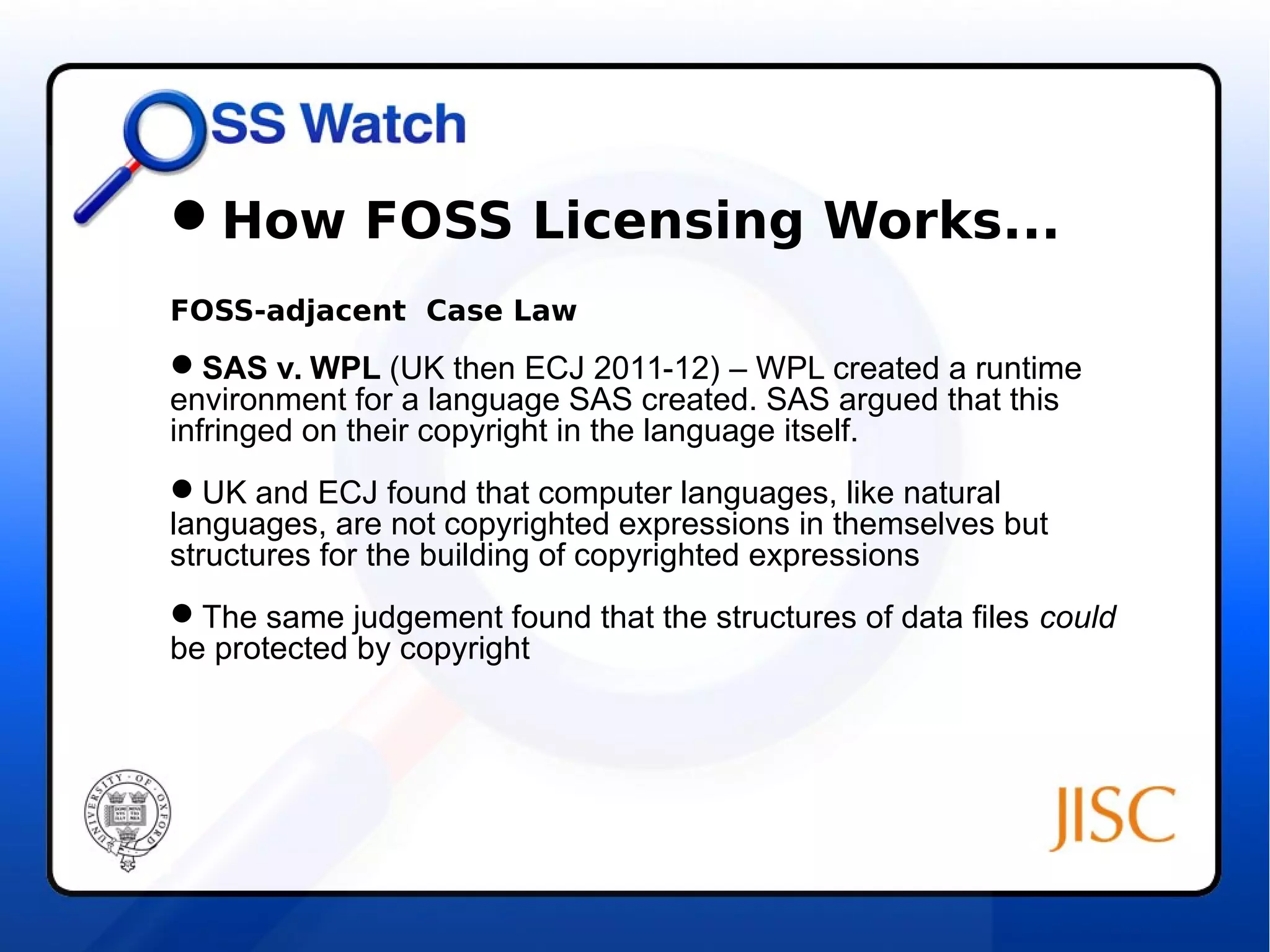 How FOSS Licensing Works... 
FOSS-adjacent Case Law 
SAS v. WPL (UK then ECJ 2011-12) – WPL created a runtime 
environment for a language SAS created. SAS argued that this 
infringed on their copyright in the language itself. 
UK and ECJ found that computer languages, like natural 
languages, are not copyrighted expressions in themselves but 
structures for the building of copyrighted expressions 
The same judgement found that the structures of data files could 
be protected by copyright 
 
