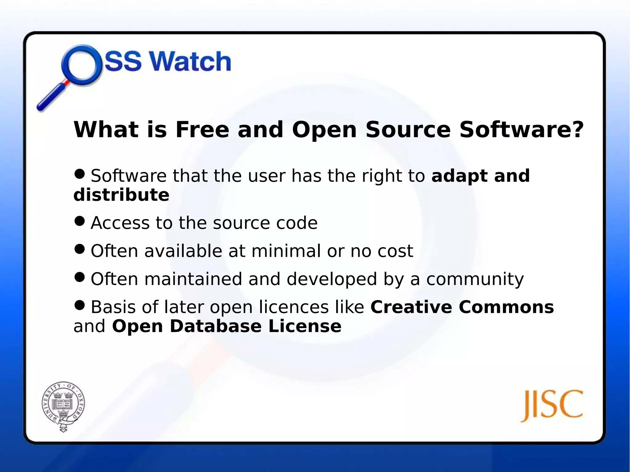 What is Free and Open Source Software? 
Software that the user has the right to adapt and 
distribute 
Access to the source code 
Often available at minimal or no cost 
Often maintained and developed by a community 
Basis of later open licences like Creative Commons 
and Open Database License 
 