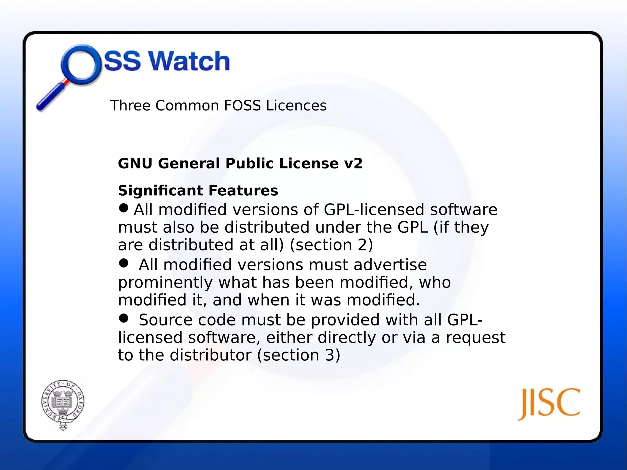 Three Common FOSS Licences 
GNU General Public License v2 
Significant Features 
All modified versions of GPL-licensed software 
must also be distributed under the GPL (if they 
are distributed at all) (section 2) 
 All modified versions must advertise 
prominently what has been modified, who 
modified it, and when it was modified. 
 Source code must be provided with all GPL-licensed 
software, either directly or via a request 
to the distributor (section 3) 
 