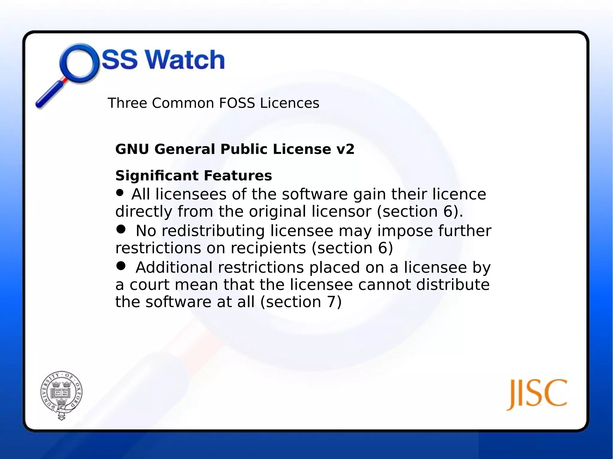 Three Common FOSS Licences 
GNU General Public License v2 
Significant Features 
 All licensees of the software gain their licence 
directly from the original licensor (section 6). 
 No redistributing licensee may impose further 
restrictions on recipients (section 6) 
 Additional restrictions placed on a licensee by 
a court mean that the licensee cannot distribute 
the software at all (section 7) 
 