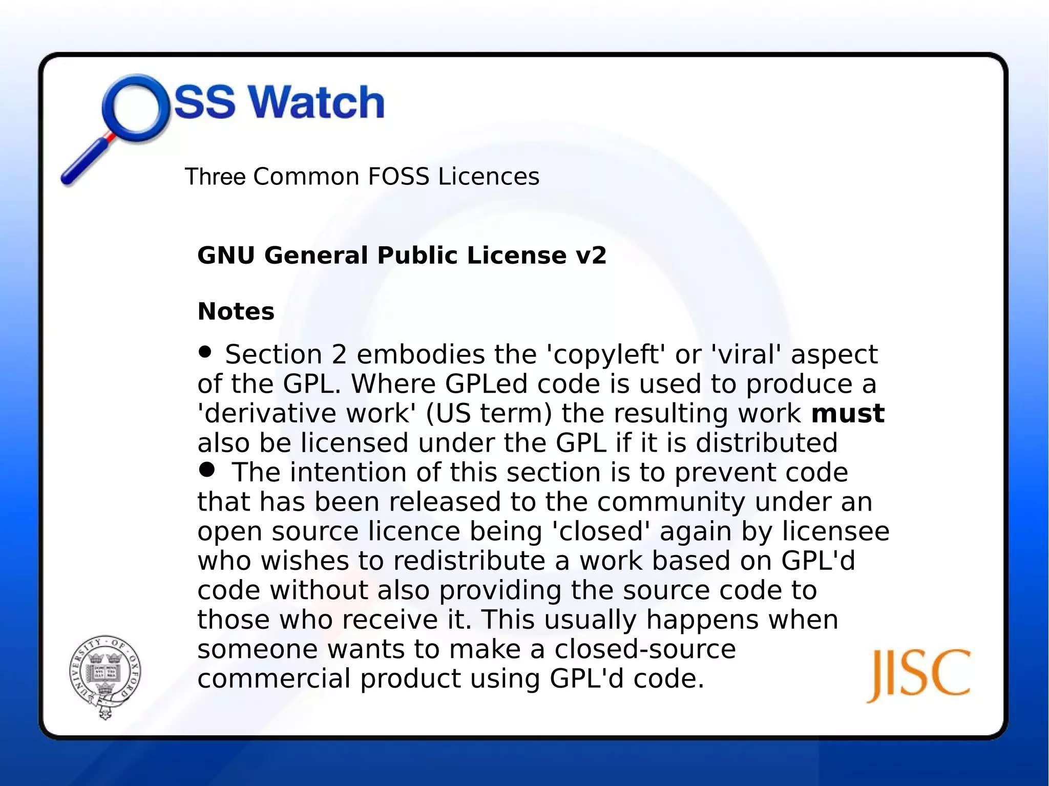 Three Common FOSS Licences 
GNU General Public License v2 
Notes 
 Section 2 embodies the 'copyleft' or 'viral' aspect 
of the GPL. Where GPLed code is used to produce a 
'derivative work' (US term) the resulting work must 
also be licensed under the GPL if it is distributed 
 The intention of this section is to prevent code 
that has been released to the community under an 
open source licence being 'closed' again by licensee 
who wishes to redistribute a work based on GPL'd 
code without also providing the source code to 
those who receive it. This usually happens when 
someone wants to make a closed-source 
commercial product using GPL'd code. 
 