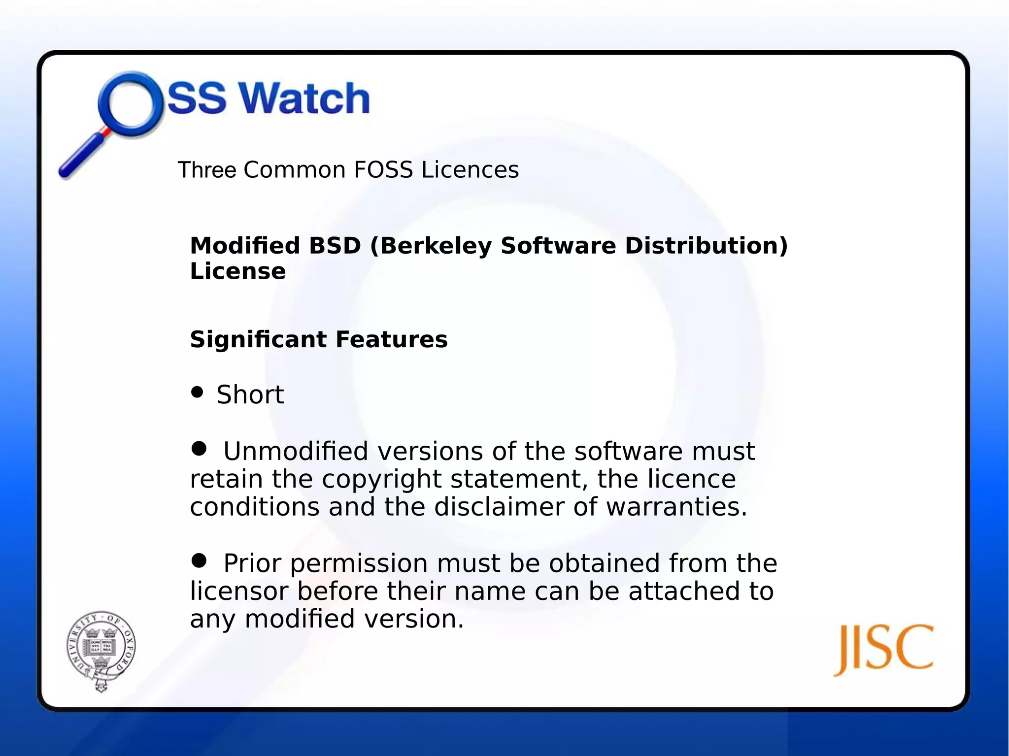 Three Common FOSS Licences 
Modified BSD (Berkeley Software Distribution) 
License 
Significant Features 
 Short 
 Unmodified versions of the software must 
retain the copyright statement, the licence 
conditions and the disclaimer of warranties. 
 Prior permission must be obtained from the 
licensor before their name can be attached to 
any modified version. 
 
