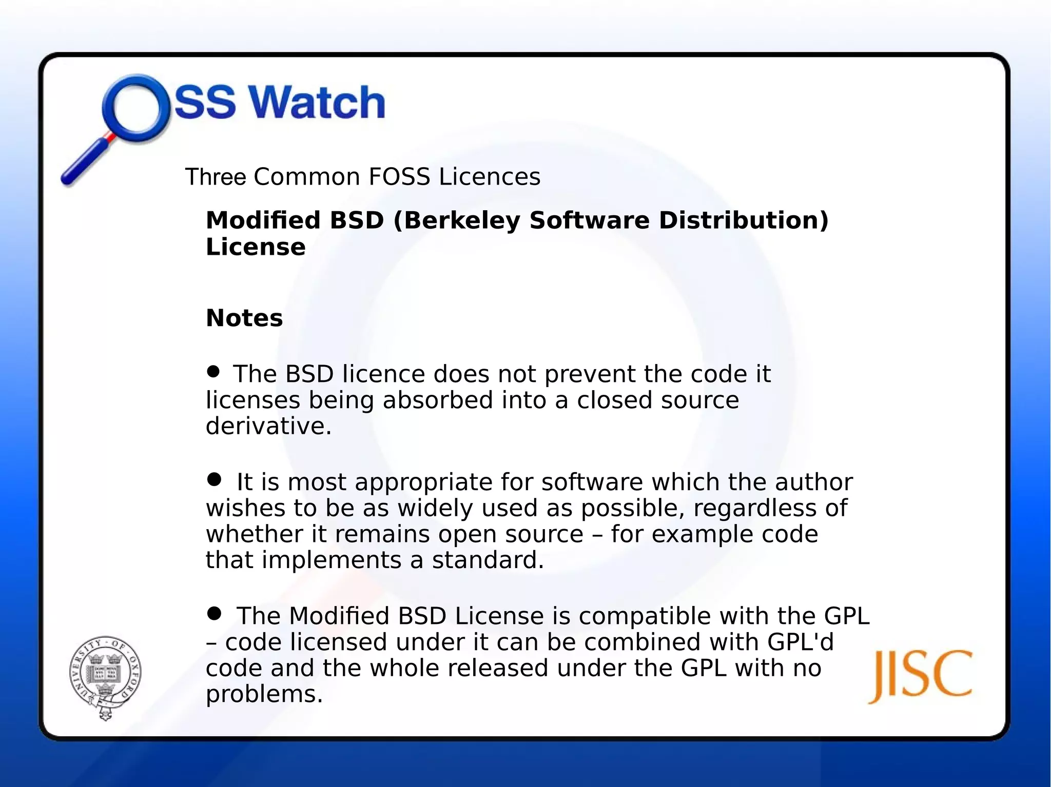 Three Common FOSS Licences 
Modified BSD (Berkeley Software Distribution) 
License 
Notes 
 The BSD licence does not prevent the code it 
licenses being absorbed into a closed source 
derivative. 
 It is most appropriate for software which the author 
wishes to be as widely used as possible, regardless of 
whether it remains open source – for example code 
that implements a standard. 
 The Modified BSD License is compatible with the GPL 
– code licensed under it can be combined with GPL'd 
code and the whole released under the GPL with no 
problems. 
 