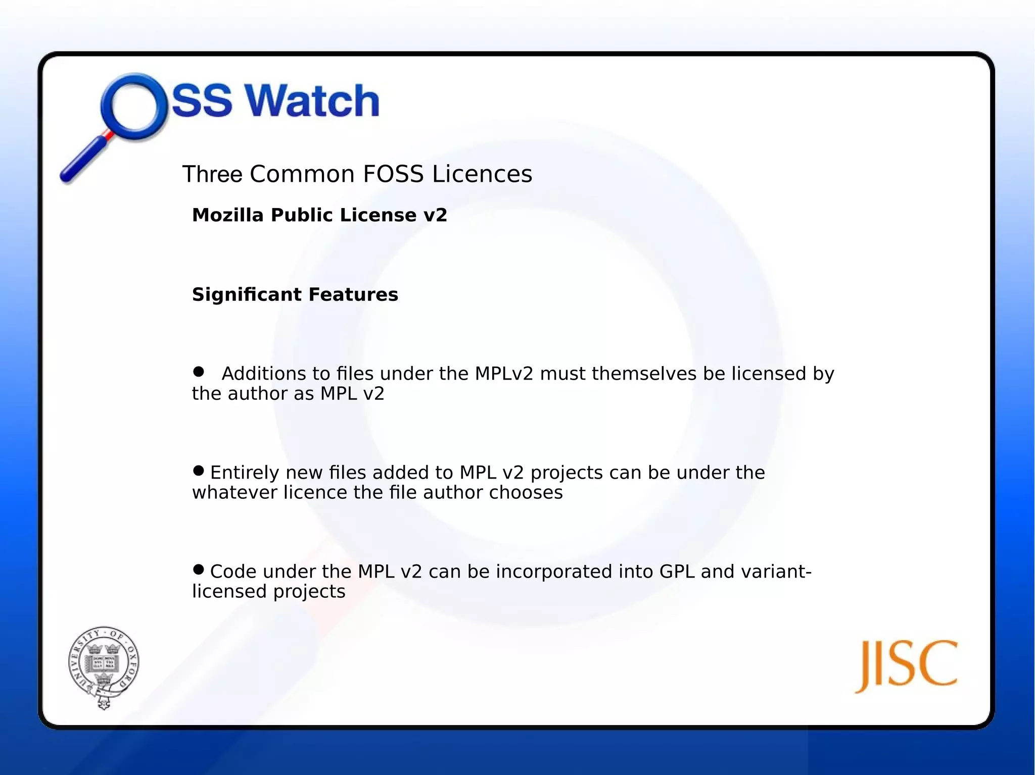 Three Common FOSS Licences 
Mozilla Public License v2 
Significant Features 
 Additions to files under the MPLv2 must themselves be licensed by 
the author as MPL v2 
Entirely new files added to MPL v2 projects can be under the 
whatever licence the file author chooses 
Code under the MPL v2 can be incorporated into GPL and variant-licensed 
projects 
 