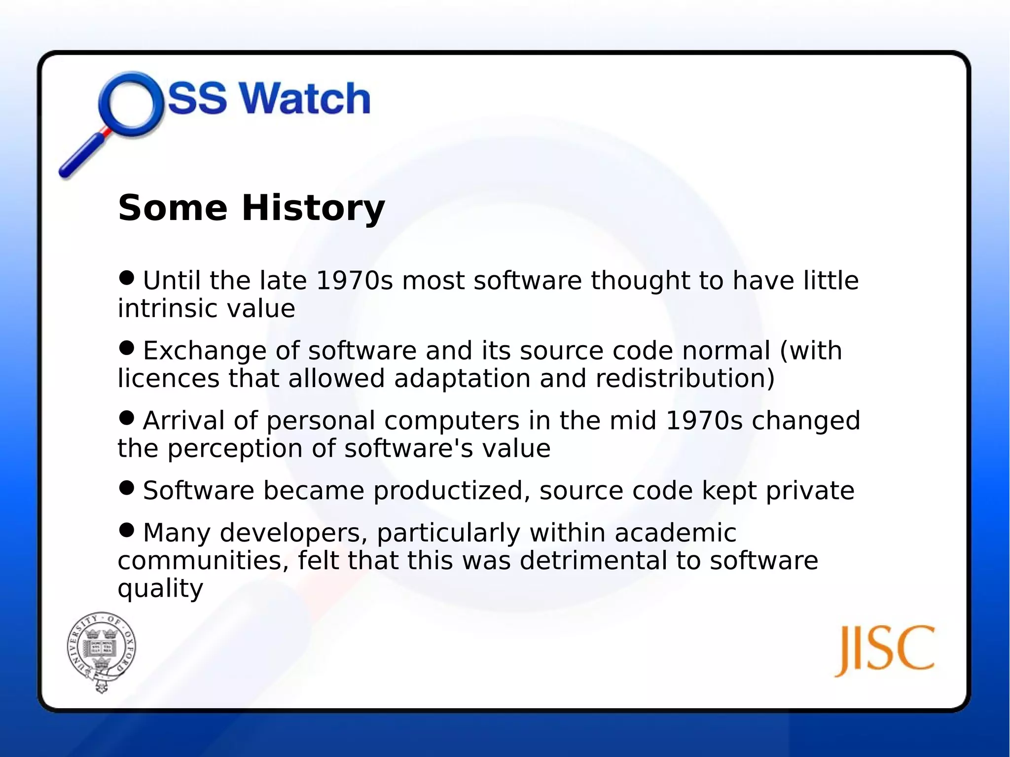 Some History 
Until the late 1970s most software thought to have little 
intrinsic value 
Exchange of software and its source code normal (with 
licences that allowed adaptation and redistribution) 
Arrival of personal computers in the mid 1970s changed 
the perception of software's value 
Software became productized, source code kept private 
Many developers, particularly within academic 
communities, felt that this was detrimental to software 
quality 
 