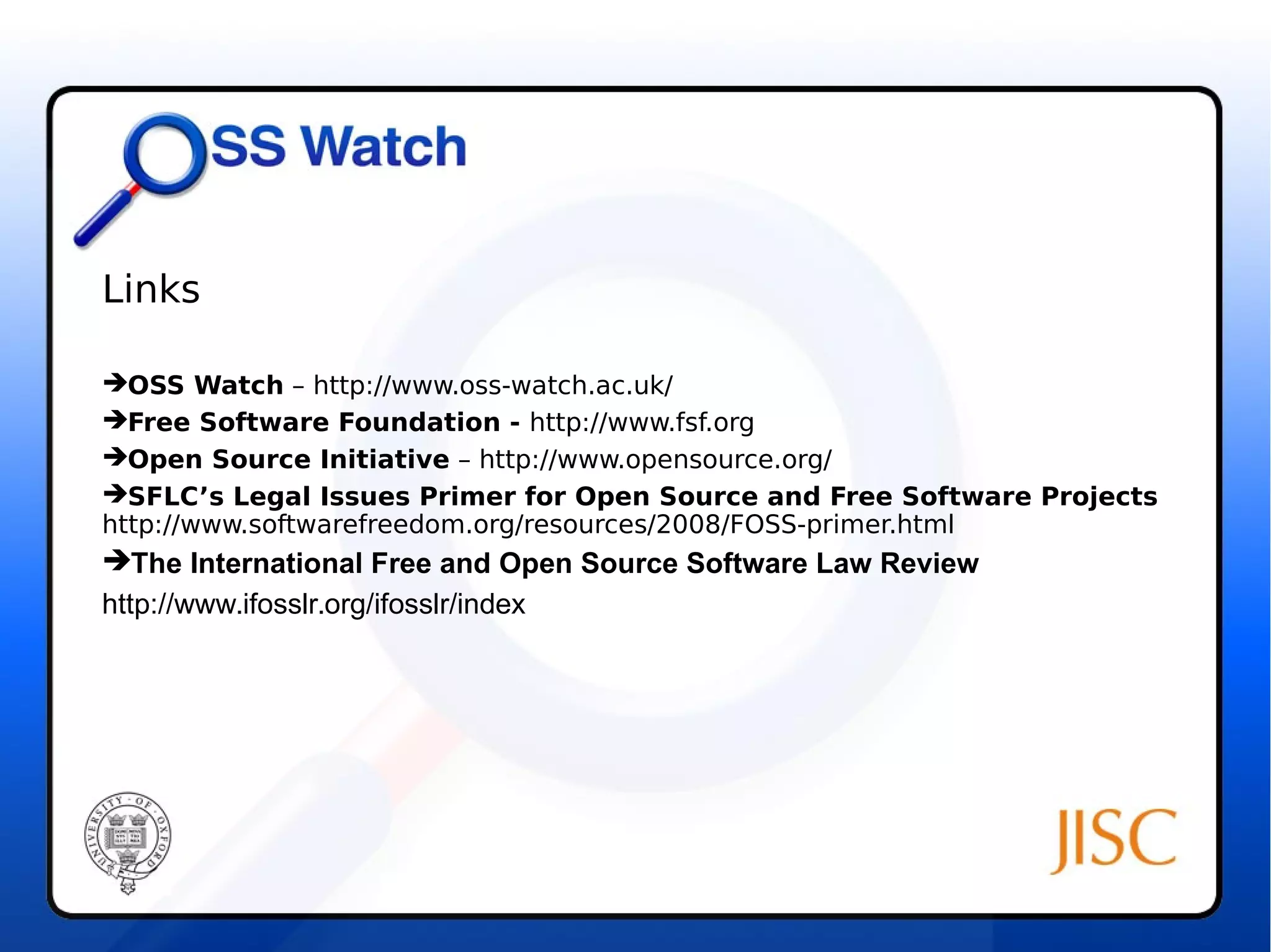Links 
OSS Watch – http://www.oss-watch.ac.uk/ 
Free Software Foundation - http://www.fsf.org 
Open Source Initiative – http://www.opensource.org/ 
SFLC’s Legal Issues Primer for Open Source and Free Software Projects 
http://www.softwarefreedom.org/resources/2008/FOSS-primer.html 
The International Free and Open Source Software Law Review 
http://www.ifosslr.org/ifosslr/index 
