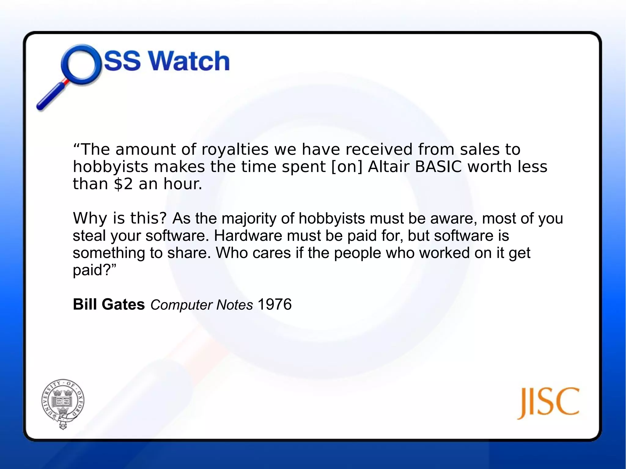 “The amount of royalties we have received from sales to 
hobbyists makes the time spent [on] Altair BASIC worth less 
than $2 an hour. 
Why is this? As the majority of hobbyists must be aware, most of you 
steal your software. Hardware must be paid for, but software is 
something to share. Who cares if the people who worked on it get 
paid?” 
Bill Gates Computer Notes 1976 
 