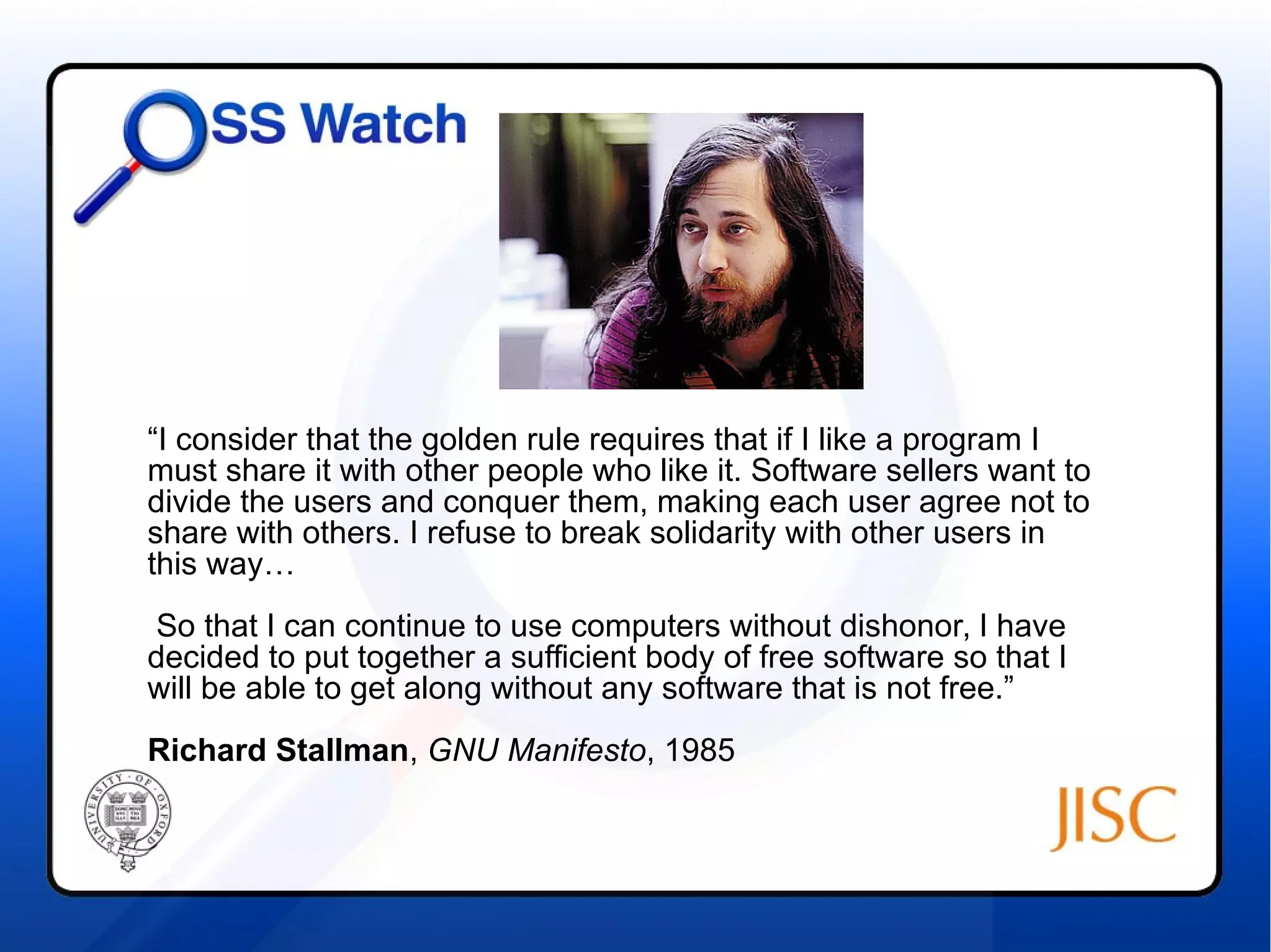 “I consider that the golden rule requires that if I like a program I 
must share it with other people who like it. Software sellers want to 
divide the users and conquer them, making each user agree not to 
share with others. I refuse to break solidarity with other users in 
this way… 
So that I can continue to use computers without dishonor, I have 
decided to put together a sufficient body of free software so that I 
will be able to get along without any software that is not free.” 
Richard Stallman, GNU Manifesto, 1985 
 