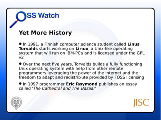 Yet More History 
In 1991, a Finnish computer science student called Linus 
Torvalds starts working on Linux, a Unix-like operating 
system that will run on IBM-PCs and is licensed under the GPL 
v2 
Over the next five years, Torvalds builds a fully functioning 
Unix operating system with help from other remote 
programmers leveraging the power of the internet and the 
freedom to adapt and redistribute provided by FOSS licensing 
In 1997 programmer Eric Raymond publishes an essay 
called 'The Cathedral and The Bazaar' 
 