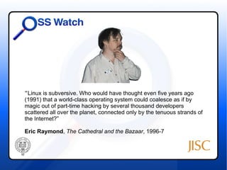 “Linux is subversive. Who would have thought even five years ago 
(1991) that a world-class operating system could coalesce as if by 
magic out of part-time hacking by several thousand developers 
scattered all over the planet, connected only by the tenuous strands of 
the Internet?” 
Eric Raymond, The Cathedral and the Bazaar, 1996-7 
 