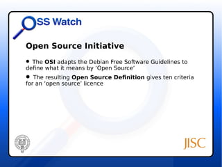 Open Source Initiative 
 The OSI adapts the Debian Free Software Guidelines to 
define what it means by ‘Open Source’ 
 The resulting Open Source Definition gives ten criteria 
for an ‘open source’ licence 
 