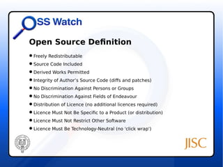Open Source Definition 
Freely Redistributable 
Source Code Included 
Derived Works Permitted 
Integrity of Author’s Source Code (diffs and patches) 
No Discrimination Against Persons or Groups 
No Discrimination Against Fields of Endeavour 
Distribution of Licence (no additional licences required) 
Licence Must Not Be Specific to a Product (or distribution) 
Licence Must Not Restrict Other Software 
Licence Must Be Technology-Neutral (no 'click wrap') 
 
