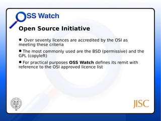 Open Source Initiative 
 Over seventy licences are accredited by the OSI as 
meeting these criteria 
The most commonly used are the BSD (permissive) and the 
GPL (copyleft) 
For practical purposes OSS Watch defines its remit with 
reference to the OSI approved licence list 
 