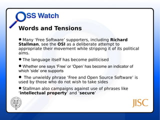 Words and Tensions 
Many ‘Free Software’ supporters, including Richard 
Stallman, see the OSI as a deliberate attempt to 
appropriate their movement while stripping it of its political 
aims. 
The language itself has become politicised 
Whether one says ‘Free’ or ‘Open’ has become an indicator of 
which ‘side’ one supports 
 The unwieldy phrase ‘Free and Open Source Software’ is 
used by those who do not wish to take sides 
Stallman also campaigns against use of phrases like 
‘intellectual property’ and ‘secure’ 
 