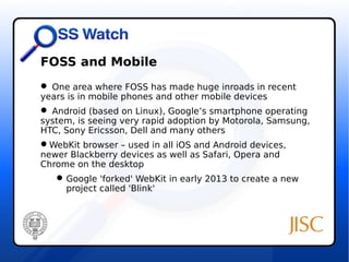 FOSS and Mobile 
 One area where FOSS has made huge inroads in recent 
years is in mobile phones and other mobile devices 
 Android (based on Linux), Google’s smartphone operating 
system, is seeing very rapid adoption by Motorola, Samsung, 
HTC, Sony Ericsson, Dell and many others 
WebKit browser – used in all iOS and Android devices, 
newer Blackberry devices as well as Safari, Opera and 
Chrome on the desktop 
Google 'forked' WebKit in early 2013 to create a new 
project called 'Blink' 
 