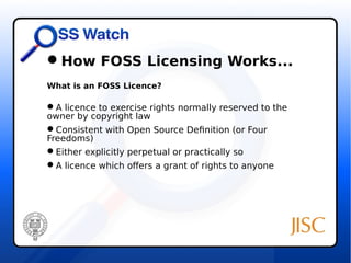 How FOSS Licensing Works... 
What is an FOSS Licence? 
A licence to exercise rights normally reserved to the 
owner by copyright law 
Consistent with Open Source Definition (or Four 
Freedoms) 
Either explicitly perpetual or practically so 
A licence which offers a grant of rights to anyone 
 