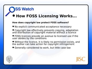 How FOSS Licensing Works... 
How does copyright law protect FOSS software? 
No explicit communicated acceptance necessary 
Copyright law effectively prevents copying, adaptation 
and distribution of copyright material without a licence 
FOSS licences provide an avenue to licensed use if the 
user abides by the conditions 
Without the licence, it is likely no permission exists, and 
the author can take action for copyright infringement 
Generally considered to work, but little case law 
 