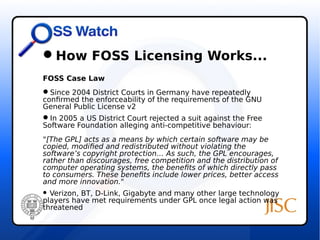 How FOSS Licensing Works... 
FOSS Case Law 
Since 2004 District Courts in Germany have repeatedly 
confirmed the enforceability of the requirements of the GNU 
General Public License v2 
In 2005 a US District Court rejected a suit against the Free 
Software Foundation alleging anti-competitive behaviour: 
"[The GPL] acts as a means by which certain software may be 
copied, modified and redistributed without violating the 
software’s copyright protection… As such, the GPL encourages, 
rather than discourages, free competition and the distribution of 
computer operating systems, the benefits of which directly pass 
to consumers. These benefits include lower prices, better access 
and more innovation." 
 Verizon, BT, D-Link, Gigabyte and many other large technology 
players have met requirements under GPL once legal action was 
threatened 
 